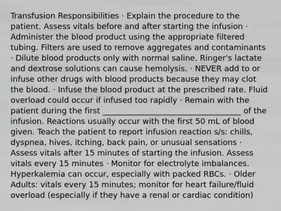 Transfusion Responsibilities · Explain the procedure to the patient. Assess vitals before and after starting the infusion · Administer the blood product using the appropriate filtered tubing. Filters are used to remove aggregates and contaminants · Dilute blood products only with normal saline. Ringer's lactate and dextrose solutions can cause hemolysis. · NEVER add to or infuse other drugs with blood products because they may clot the blood. · Infuse the blood product at the prescribed rate. Fluid overload could occur if infused too rapidly · Remain with the patient during the first ___________________________________ of the infusion. Reactions usually occur with the first 50 mL of blood given. Teach the patient to report infusion reaction s/s: chills, dyspnea, hives, itching, back pain, or unusual sensations · Assess vitals after 15 minutes of starting the infusion. Assess vitals every 15 minutes · Monitor for electrolyte imbalances. Hyperkalemia can occur, especially with packed RBCs. · Older Adults: vitals every 15 minutes; monitor for heart failure/fluid overload (especially if they have a renal or cardiac condition)