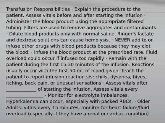 Transfusion Responsibilities · Explain the procedure to the patient. Assess vitals before and after starting the infusion · Administer the blood product using the appropriate filtered tubing. Filters are used to remove aggregates and contaminants · Dilute blood products only with normal saline. Ringer's lactate and dextrose solutions can cause hemolysis. · NEVER add to or infuse other drugs with blood products because they may clot the blood. · Infuse the blood product at the prescribed rate. Fluid overload could occur if infused too rapidly · Remain with the patient during the first 15-30 minutes of the infusion. Reactions usually occur with the first 50 mL of blood given. Teach the patient to report infusion reaction s/s: chills, dyspnea, hives, itching, back pain, or unusual sensations · Assess vitals after _____________ of starting the infusion. Assess vitals every ________________ · Monitor for electrolyte imbalances. Hyperkalemia can occur, especially with packed RBCs. · Older Adults: vitals every 15 minutes; monitor for heart failure/fluid overload (especially if they have a renal or cardiac condition)