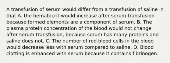 A transfusion of serum would differ from a transfusion of saline in that A. the hematocrit would increase after serum transfusion because formed elements are a component of serum. B. The plasma protein concentration of the blood would not change after serum transfusion, because serum has many proteins and saline does not. C. The number of red blood cells in the blood would decrease less with serum compared to saline. D. Blood clotting is enhanced with serum because it contains fibrinogen.