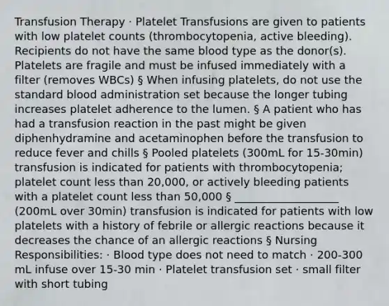 Transfusion Therapy · Platelet Transfusions are given to patients with low platelet counts (thrombocytopenia, active bleeding). Recipients do not have the same blood type as the donor(s). Platelets are fragile and must be infused immediately with a filter (removes WBCs) § When infusing platelets, do not use the standard blood administration set because the longer tubing increases platelet adherence to the lumen. § A patient who has had a transfusion reaction in the past might be given diphenhydramine and acetaminophen before the transfusion to reduce fever and chills § Pooled platelets (300mL for 15-30min) transfusion is indicated for patients with thrombocytopenia; platelet count <a href='https://www.questionai.com/knowledge/k7BtlYpAMX-less-than' class='anchor-knowledge'>less than</a> 20,000, or actively bleeding patients with a platelet count less than 50,000 § ___________________ (200mL over 30min) transfusion is indicated for patients with low platelets with a history of febrile or allergic reactions because it decreases the chance of an allergic reactions § Nursing Responsibilities: · Blood type does not need to match · 200-300 mL infuse over 15-30 min · Platelet transfusion set · small filter with short tubing