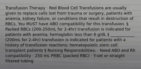 Transfusion Therapy · Red Blood Cell Transfusions are usually given to replace cells lost from trauma or surgery, patients with anemia, kidney failure, or conditions that result in destruction of RBCs. You MUST have ABO compatibility for this transfusion. § Packed RBCs (200-250mL for 2-4hr) transfusion is indicated for patients with anemia; hemoglobin <a href='https://www.questionai.com/knowledge/k7BtlYpAMX-less-than' class='anchor-knowledge'>less than</a> 6 g/dL § ____________ (200mL for 2-4hr) transfusion is indicated for patients with a history of transfusion reactions; hematopoietic stem cell transplant patients § Nursing Responsibilities: · Need ABO and Rh compatibility · 250 mL PRBC (packed RBC) · Y-set or straight filtered tubing