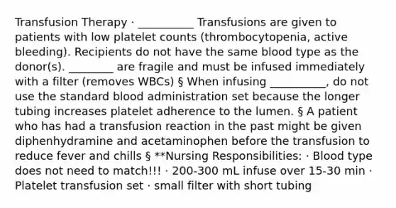 Transfusion Therapy · __________ Transfusions are given to patients with low platelet counts (thrombocytopenia, active bleeding). Recipients do not have the same blood type as the donor(s). ________ are fragile and must be infused immediately with a filter (removes WBCs) § When infusing __________, do not use the standard blood administration set because the longer tubing increases platelet adherence to the lumen. § A patient who has had a transfusion reaction in the past might be given diphenhydramine and acetaminophen before the transfusion to reduce fever and chills § **Nursing Responsibilities: · Blood type does not need to match!!! · 200-300 mL infuse over 15-30 min · Platelet transfusion set · small filter with short tubing