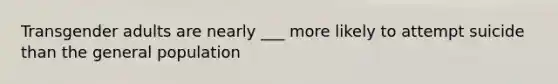 Transgender adults are nearly ___ more likely to attempt suicide than the general population