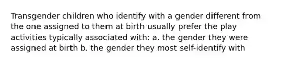 Transgender children who identify with a gender different from the one assigned to them at birth usually prefer the play activities typically associated with: a. the gender they were assigned at birth b. the gender they most self-identify with