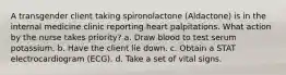 A transgender client taking spironolactone (Aldactone) is in the internal medicine clinic reporting heart palpitations. What action by the nurse takes priority? a. Draw blood to test serum potassium. b. Have the client lie down. c. Obtain a STAT electrocardiogram (ECG). d. Take a set of vital signs.