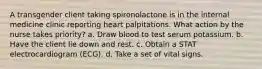 A transgender client taking spironolactone is in the internal medicine clinic reporting heart palpitations. What action by the nurse takes priority? a. Draw blood to test serum potassium. b. Have the client lie down and rest. c. Obtain a STAT electrocardiogram (ECG). d. Take a set of vital signs.