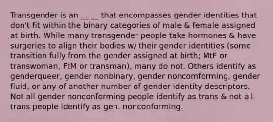 Transgender is an __ __ that encompasses gender identities that don't fit within the binary categories of male & female assigned at birth. While many transgender people take hormones & have surgeries to align their bodies w/ their gender identities (some transition fully from the gender assigned at birth; MtF or transwoman, FtM or transman), many do not. Others identify as genderqueer, gender nonbinary, gender noncomforming, gender fluid, or any of another number of gender identity descriptors. Not all gender nonconforming people identify as trans & not all trans people identify as gen. nonconforming.