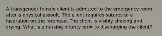A transgender female client is admitted to the emergency room after a physical assault. The client requires sutures to a laceration on the forehead. The client is visibly shaking and crying. What is a nursing priority prior to discharging the client?