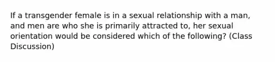 If a transgender female is in a sexual relationship with a man, and men are who she is primarily attracted to, her sexual orientation would be considered which of the following? (Class Discussion)