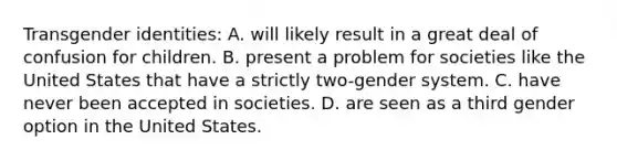 Transgender identities: A. will likely result in a great deal of confusion for children. B. present a problem for societies like the United States that have a strictly two-gender system. C. have never been accepted in societies. D. are seen as a third gender option in the United States.