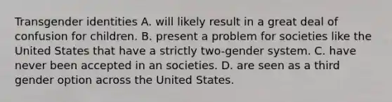 Transgender identities A. will likely result in a great deal of confusion for children. B. present a problem for societies like the United States that have a strictly two-gender system. C. have never been accepted in an societies. D. are seen as a third gender option across the United States.