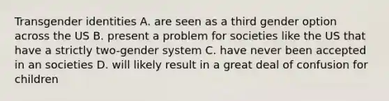 Transgender identities A. are seen as a third gender option across the US B. present a problem for societies like the US that have a strictly two-gender system C. have never been accepted in an societies D. will likely result in a great deal of confusion for children