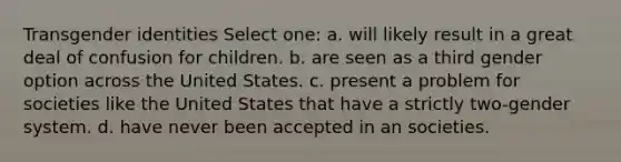 Transgender identities Select one: a. will likely result in a great deal of confusion for children. b. are seen as a third gender option across the United States. c. present a problem for societies like the United States that have a strictly two-gender system. d. have never been accepted in an societies.