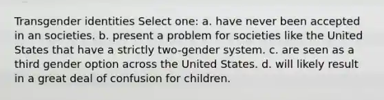 Transgender identities Select one: a. have never been accepted in an societies. b. present a problem for societies like the United States that have a strictly two-gender system. c. are seen as a third gender option across the United States. d. will likely result in a great deal of confusion for children.