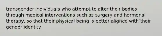 transgender individuals who attempt to alter their bodies through medical interventions such as surgery and hormonal therapy, so that their physical being is better aligned with their gender identity