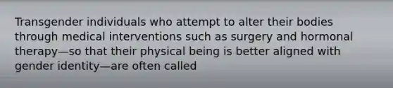 Transgender individuals who attempt to alter their bodies through medical interventions such as surgery and hormonal therapy—so that their physical being is better aligned with gender identity—are often called