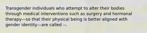 Transgender individuals who attempt to alter their bodies through medical interventions such as surgery and hormonal therapy—so that their physical being is better aligned with gender identity—are called --.