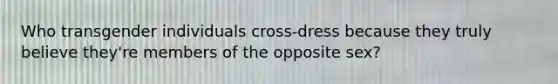 Who transgender individuals cross-dress because they truly believe they're members of the opposite sex?