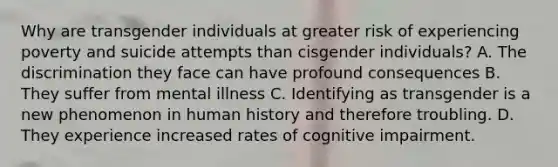 Why are transgender individuals at greater risk of experiencing poverty and suicide attempts than cisgender individuals? A. The discrimination they face can have profound consequences B. They suffer from mental illness C. Identifying as transgender is a new phenomenon in human history and therefore troubling. D. They experience increased rates of cognitive impairment.