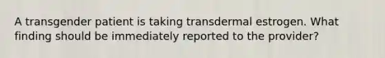 A transgender patient is taking transdermal estrogen. What finding should be immediately reported to the provider?