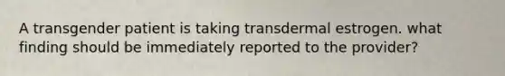 A transgender patient is taking transdermal estrogen. what finding should be immediately reported to the provider?