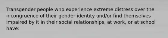 Transgender people who experience extreme distress over the incongruence of their gender identity and/or find themselves impaired by it in their social relationships, at work, or at school have: