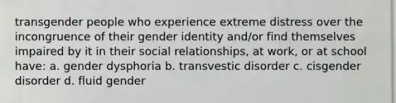 transgender people who experience extreme distress over the incongruence of their gender identity and/or find themselves impaired by it in their social relationships, at work, or at school have: a. gender dysphoria b. transvestic disorder c. cisgender disorder d. fluid gender