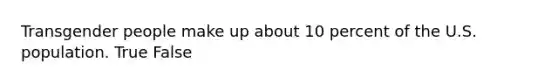 Transgender people make up about 10 percent of the U.S. population. True False