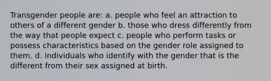 Transgender people are: a. people who feel an attraction to others of a different gender b. those who dress differently from the way that people expect c. people who perform tasks or possess characteristics based on the gender role assigned to them. d. individuals who identify with the gender that is the different from their sex assigned at birth.