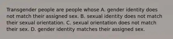 Transgender people are people whose A. gender identity does not match their assigned sex. B. sexual identity does not match their sexual orientation. C. sexual orientation does not match their sex. D. gender identity matches their assigned sex.