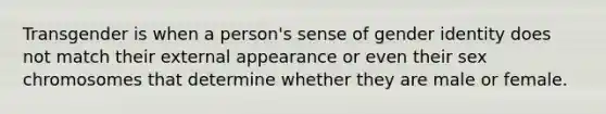 Transgender is when a person's sense of gender identity does not match their external appearance or even their sex chromosomes that determine whether they are male or female.