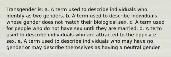 Transgender is: a. A term used to describe individuals who identify as two genders. b. A term used to describe individuals whose gender does not match their biological sex. c. A term used for people who do not have sex until they are married. d. A term used to describe individuals who are attracted to the opposite sex. e. A term used to describe individuals who may have no gender or may describe themselves as having a neutral gender.