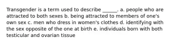 Transgender is a term used to describe ______. a. people who are attracted to both sexes b. being attracted to members of one's own sex c. men who dress in women's clothes d. identifying with the sex opposite of the one at birth e. individuals born with both testicular and ovarian tissue