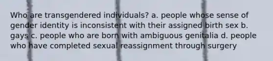 Who are transgendered individuals? a. people whose sense of gender identity is inconsistent with their assigned birth sex b. gays c. people who are born with ambiguous genitalia d. people who have completed sexual reassignment through surgery