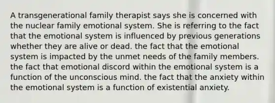 A transgenerational family therapist says she is concerned with the nuclear family emotional system. She is referring to the fact that the emotional system is influenced by previous generations whether they are alive or dead. the fact that the emotional system is impacted by the unmet needs of the family members. the fact that emotional discord within the emotional system is a function of the unconscious mind. the fact that the anxiety within the emotional system is a function of existential anxiety.