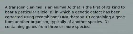 A transgenic animal is an animal A) that is the first of its kind to bear a particular allele. B) in which a genetic defect has been corrected using recombinant DNA therapy. C) containing a gene from another organism, typically of another species. D) containing genes from three or more species.