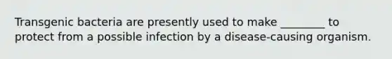 Transgenic bacteria are presently used to make ________ to protect from a possible infection by a disease-causing organism.