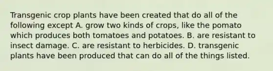 Transgenic crop plants have been created that do all of the following except A. grow two kinds of crops, like the pomato which produces both tomatoes and potatoes. B. are resistant to insect damage. C. are resistant to herbicides. D. transgenic plants have been produced that can do all of the things listed.