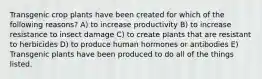 Transgenic crop plants have been created for which of the following reasons? A) to increase productivity B) to increase resistance to insect damage C) to create plants that are resistant to herbicides D) to produce human hormones or antibodies E) Transgenic plants have been produced to do all of the things listed.