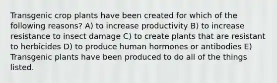 Transgenic crop plants have been created for which of the following reasons? A) to increase productivity B) to increase resistance to insect damage C) to create plants that are resistant to herbicides D) to produce human hormones or antibodies E) Transgenic plants have been produced to do all of the things listed.