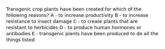 Transgenic crop plants have been created for which of the following reasons? A - to increase productivity B - to increase resistance to insect damage C - to create plants that are resistant to herbicides D - to produce human hormones or antibodies E - transgenic plants have been produced to do all the things listed