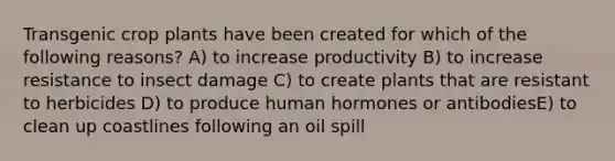 ​Transgenic crop plants have been created for which of the following reasons? ​​A) to increase productivity​​ B) to increase resistance to insect damage​ C) to create plants that are resistant to herbicides​ D) to produce human hormones or antibodies​E) to clean up coastlines following an oil spill