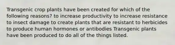 Transgenic crop plants have been created for which of the following reasons? to increase productivity to increase resistance to insect damage to create plants that are resistant to herbicides to produce human hormones or antibodies Transgenic plants have been produced to do all of the things listed.