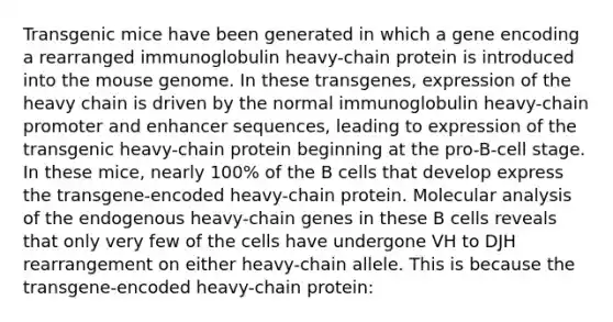 Transgenic mice have been generated in which a gene encoding a rearranged immunoglobulin heavy-chain protein is introduced into the mouse genome. In these transgenes, expression of the heavy chain is driven by the normal immunoglobulin heavy-chain promoter and enhancer sequences, leading to expression of the transgenic heavy-chain protein beginning at the pro-B-cell stage. In these mice, nearly 100% of the B cells that develop express the transgene-encoded heavy-chain protein. Molecular analysis of the endogenous heavy-chain genes in these B cells reveals that only very few of the cells have undergone VH to DJH rearrangement on either heavy-chain allele. This is because the transgene-encoded heavy-chain protein: