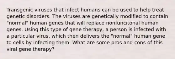 Transgenic viruses that infect humans can be used to help treat genetic disorders. The viruses are genetically modified to contain "normal" human genes that will replace nonfuncitonal human genes. Using this type of <a href='https://www.questionai.com/knowledge/kxziHQcFFY-gene-therapy' class='anchor-knowledge'>gene therapy</a>, a person is infected with a particular virus, which then delivers the "normal" human gene to cells by infecting them. What are some pros and cons of this viral gene therapy?