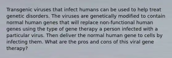 Transgenic viruses that infect humans can be used to help treat genetic disorders. The viruses are genetically modified to contain normal human genes that will replace non-functional human genes using the type of gene therapy a person infected with a particular virus. Then deliver the normal human gene to cells by infecting them. What are the pros and cons of this viral gene therapy?