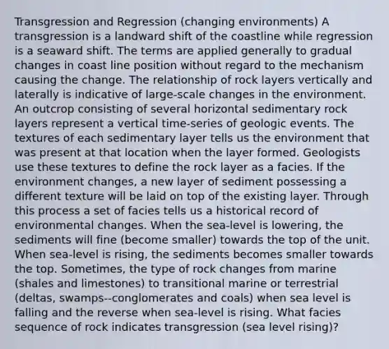 Transgression and Regression (changing environments) A transgression is a landward shift of the coastline while regression is a seaward shift. The terms are applied generally to gradual changes in coast line position without regard to the mechanism causing the change. The relationship of rock layers vertically and laterally is indicative of large-scale changes in the environment. An outcrop consisting of several horizontal sedimentary rock layers represent a vertical time-series of geologic events. The textures of each sedimentary layer tells us the environment that was present at that location when the layer formed. Geologists use these textures to define the rock layer as a facies. If the environment changes, a new layer of sediment possessing a different texture will be laid on top of the existing layer. Through this process a set of facies tells us a historical record of environmental changes. When the sea-level is lowering, the sediments will fine (become smaller) towards the top of the unit. When sea-level is rising, the sediments becomes smaller towards the top. Sometimes, the type of rock changes from marine (shales and limestones) to transitional marine or terrestrial (deltas, swamps--conglomerates and coals) when sea level is falling and the reverse when sea-level is rising. What facies sequence of rock indicates transgression (sea level rising)?