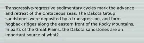 Transgressive-regressive sedimentary cycles mark the advance and retreat of the Cretaceous seas. The Dakota Group sandstones were deposited by a transgression, and form hogback ridges along the eastern front of the Rocky Mountains. In parts of the Great Plains, the Dakota sandstones are an important source of what?