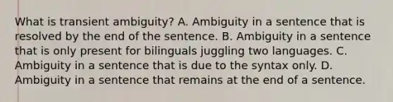 What is transient ambiguity? A. Ambiguity in a sentence that is resolved by the end of the sentence. B. Ambiguity in a sentence that is only present for bilinguals juggling two languages. C. Ambiguity in a sentence that is due to the syntax only. D. Ambiguity in a sentence that remains at the end of a sentence.