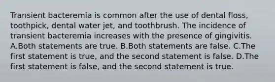 Transient bacteremia is common after the use of dental floss, toothpick, dental water jet, and toothbrush. The incidence of transient bacteremia increases with the presence of gingivitis. A.Both statements are true. B.Both statements are false. C.The first statement is true, and the second statement is false. D.The first statement is false, and the second statement is true.